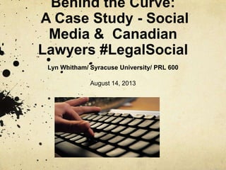 Behind the Curve:
A Case Study - Social
Media & Canadian
Lawyers #LegalSocial
Lyn Whitham/ Syracuse University/ PRL 600
August 14, 2013
 
