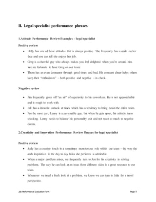 Job Performance Evaluation Form Page 8
II. Legal specialist performance phrases
1.Attitude Performance Review Examples – legal specialist
Positive review
 Holly has one of those attitudes that is always positive. She frequently has a smile on her
face and you can tell she enjoys her job.
 Greg is a cheerful guy who always makes you feel delighted when you’re around him.
We are fortunate to have Greg on our team.
 Thom has an even demeanor through good times and bad. His constant cheer helps others
keep their “enthusiasm” – both positive and negative – in check.
Negative review
 Jim frequently gives off “an air” of superiority to his coworkers. He is not approachable
and is rough to work with.
 Bill has a dreadful outlook at times which has a tendency to bring down the entire team.
 For the most part, Lenny is a personable guy, but when he gets upset, his attitude turns
shocking. Lenny needs to balance his personality out and not react so much to negative
events.
2.Creativity and Innovation Performance Review Phrases for legal specialist
Positive review
 Sally has a creative touch in a sometimes monotonous role within our team – the way she
adds inspiration to the day to day tasks she performs is admirable.
 When a major problem arises, we frequently turn to Jon for his creativity in solving
problems. The way he can look at an issue from different sides is a great resource to our
team.
 Whenever we need a fresh look at a problem, we know we can turn to Julia for a novel
perspective.
 