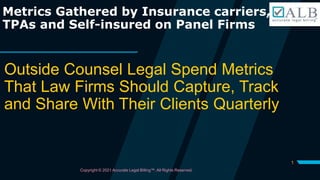 1
Metrics Gathered by Insurance carriers,
TPAs and Self-insured on Panel Firms
Outside Counsel Legal Spend Metrics
That Law Firms Should Capture, Track
and Share With Their Clients Quarterly
Copyright © 2021 Accurate Legal Billing™. All Rights Reserved.
 
