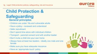 Child Protection &
Safeguarding
General principles
• Children are under 18s and vulnerable adults
• Have a policy - reviewed and understood
• Safer recruitment
• Don’t spend time alone with individual children
• Transport - parental consent and with another leader
• Don’t invite a child into your own home
• Always have at least two leaders - ideally one male and one
female
• Make sure you have adequate insurance
• Have an ‘appropriate touch’ policy
3g Legal: Child protection policies, safeguarding, risk and insurance
 