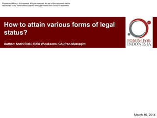 How to attain various forms of legal
status?
March 16, 2014
Author: Andri Rizki, Rifki Wicaksono, Ghufron Mustaqim
Proprietary of Forum for Indonesia. All rights reserved. No part of this document may be
reproduced in any format without specific writing permission from Forum for Indonesia
 