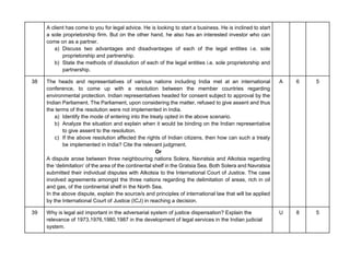 A client has come to you for legal advice. He is looking to start a business. He is inclined to start
a sole proprietorship firm. But on the other hand, he also has an interested investor who can
come on as a partner.
a) Discuss two advantages and disadvantages of each of the legal entities i.e. sole
proprietorship and partnership.
b) State the methods of dissolution of each of the legal entities i.e. sole proprietorship and
partnership.
38 The heads and representatives of various nations including India met at an international
conference, to come up with a resolution between the member countries regarding
environmental protection. Indian representatives headed for consent subject to approval by the
Indian Parliament. The Parliament, upon considering the matter, refused to give assent and thus
the terms of the resolution were not implemented in India.
a) Identify the mode of entering into the treaty opted in the above scenario.
b) Analyze the situation and explain when it would be binding on the Indian representative
to give assent to the resolution.
c) If the above resolution affected the rights of Indian citizens, then how can such a treaty
be implemented in India? Cite the relevant judgment.
Or
A dispute arose between three neighbouring nations Solera, Navratsia and Alkotsia regarding
the ‘delimitation’ of the area of the continental shelf in the Gratsia Sea. Both Solera and Navratsia
submitted their individual disputes with Alkotsia to the International Court of Justice. The case
involved agreements amongst the three nations regarding the delimitation of areas, rich in oil
and gas, of the continental shelf in the North Sea.
In the above dispute, explain the source/s and principles of international law that will be applied
by the International Court of Justice (ICJ) in reaching a decision.
A 6 5
39 Why is legal aid important in the adversarial system of justice dispensation? Explain the
relevance of 1973,1976,1980,1987 in the development of legal services in the Indian judicial
system.
U 8 5
 