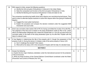 34 With respect to India, answer the following questions:
a) Identify the Anti-corruption Ombudsman in India and in the Indian States.
b) State the composition and function of the Anti-corruption Ombudsman in India.
c) Identify the Banking and Insurance Ombudsman in India and state its role.
Or
Two companies manufacturing health drinks had a dispute over manufacturing techniques. They
want to resort to alternate dispute resolution to solve their dispute rather than going for traditional
litigation.
a) Suggest the most suited mechanism.
b) Explain the procedure and compare the decision rendered under the suggested ADR
mechanism and court order.
A 2 3
35 Aman was convicted under section 302 of IPC for having committed the murder of his wife Ritu.
The judgment of the trial court is based on the dying declarations made by Ritu to the police
officer and Metropolitan Magistrate who visited the hospital later on. Can the accused Aman be
convicted solely on the basis of the dying declaration given by his wife Ritu? Explain with the
help of a relevant case.
A 4C 3
36 A has litigation in determining the title of the property with X, though the possession of the
property is with A. During this period, A initiates a sale of the same property in favour of B.
a) Can X challenge this transfer? Give reason.
b) What will be the status of B in this transaction? Explain with the help of a decided Case.
A 3C 3
SECTION D
37 Answer the following:
a. Explain the two major initiatives undertaken under the international scenario for the protection
of the environment.
b. Write any three functions of the Central Pollution Control Board constituted under the Water
(Prevention and Control of Pollution) Act 1973.
Or
K 4 5
 