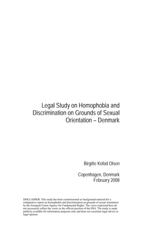Legal Study on Homophobia and
        Discrimination on Grounds of Sexual
                      Orientation – Denmark




                                                        Birgitte Kofod Olsen

                                                  Copenhagen, Denmark
                                                         February 2008


DISCLAIMER: This study has been commissioned as background material for a
comparative report on homophobia and discrimination on grounds of sexual orientation
by the European Union Agency for Fundamental Rights. The views expressed here do
not necessarily reflect the views or the official position of the FRA. The study is made
publicly available for information purposes only and does not constitute legal advice or
legal opinion.
 
