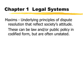 Chapter 1 Legal Systems
Maxims - Underlying principles of dispute
resolution that reflect society’s attitude.
These can be law and/or public policy in
codified form, but are often unstated.
 