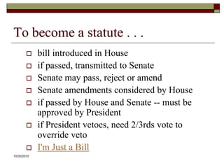 10/20/10To become a statute . . .bill introduced in Houseif passed, transmitted to SenateSenate may pass, reject or amendSenate amendments considered by Houseif passed by House and Senate -- must be approved by Presidentif President vetoes, need 2/3rds vote to override vetoI'm Just a Bill