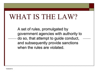 10/20/10WHAT IS THE LAW?A set of rules, promulgated by government agencies with authority to do so, that attempt to guide conduct, and subsequently provide sanctions when the rules are violated.