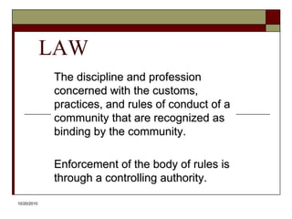 10/20/10LAWThe discipline and profession concerned with the customs, practices, and rules of conduct of a community that are recognized as binding by the community. Enforcement of the body of rules is through a controlling authority. 