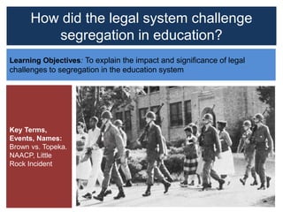 How did the legal system challenge
segregation in education?
Learning Objectives: To explain the impact and significance of legal
challenges to segregation in the education system
Key Terms,
Events, Names:
Brown vs. Topeka.
NAACP, Little
Rock Incident
 