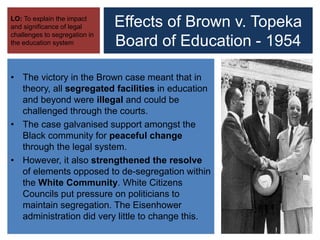 Effects of Brown v. Topeka
Board of Education - 1954
LO: To explain the impact
and significance of legal
challenges to segregation in
the education system
• The victory in the Brown case meant that in
theory, all segregated facilities in education
and beyond were illegal and could be
challenged through the courts.
• The case galvanised support amongst the
Black community for peaceful change
through the legal system.
• However, it also strengthened the resolve
of elements opposed to de-segregation within
the White Community. White Citizens
Councils put pressure on politicians to
maintain segregation. The Eisenhower
administration did very little to change this.
 