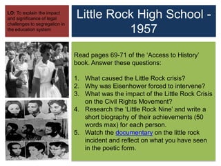 Little Rock High School -
1957
LO: To explain the impact
and significance of legal
challenges to segregation in
the education system
Read pages 69-71 of the ‘Access to History’
book. Answer these questions:
1. What caused the Little Rock crisis?
2. Why was Eisenhower forced to intervene?
3. What was the impact of the Little Rock Crisis
on the Civil Rights Movement?
4. Research the ‘Little Rock Nine’ and write a
short biography of their achievements (50
words max) for each person.
5. Watch the documentary on the little rock
incident and reflect on what you have seen
in the poetic form.
 