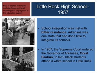 Little Rock High School -
1957
LO: To explain the impact
and significance of legal
challenges to segregation in
the education system
• School integration was met with
bitter resistance. Arkansas was
one state that had done little to
integrate its schools.
• In 1957, the Supreme Court ordered
the Governor of Arkansas, Orval
Faubus, to let 9 black students
attend a white school in Little Rock.
 