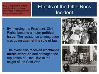 Effects of the Little Rock
Incident
LO: To explain the impact
and significance of legal
challenges to segregation in
the education system
• By involving the President, Civil
Rights became a major political
issue. The resistance to integration
was going against the rule of law.
• The event also received worldwide
media attention and damaged the
reputation of the USA at the
height of the Cold War.
 