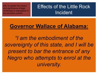 Effects of the Little Rock
Incident
LO: To explain the impact
and significance of legal
challenges to segregation in
the education system
Governor Wallace of Alabama:
“I am the embodiment of the
sovereignty of this state, and I will be
present to bar the entrance of any
Negro who attempts to enrol at the
university.
 