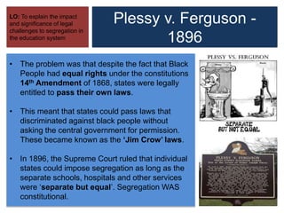 Plessy v. Ferguson -
1896
LO: To explain the impact
and significance of legal
challenges to segregation in
the education system
• The problem was that despite the fact that Black
People had equal rights under the constitutions
14th Amendment of 1868, states were legally
entitled to pass their own laws.
• This meant that states could pass laws that
discriminated against black people without
asking the central government for permission.
These became known as the ‘Jim Crow’ laws.
• In 1896, the Supreme Court ruled that individual
states could impose segregation as long as the
separate schools, hospitals and other services
were ‘separate but equal’. Segregation WAS
constitutional.
 