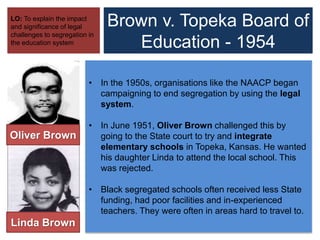 Brown v. Topeka Board of
Education - 1954
LO: To explain the impact
and significance of legal
challenges to segregation in
the education system
• In the 1950s, organisations like the NAACP began
campaigning to end segregation by using the legal
system.
• In June 1951, Oliver Brown challenged this by
going to the State court to try and integrate
elementary schools in Topeka, Kansas. He wanted
his daughter Linda to attend the local school. This
was rejected.
• Black segregated schools often received less State
funding, had poor facilities and in-experienced
teachers. They were often in areas hard to travel to.
Linda Brown
Oliver Brown
 