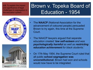 Brown v. Topeka Board of
Education - 1954
LO: To explain the impact
and significance of legal
challenges to segregation in
the education system
• The NAACP (National Association for the
advancement of coloured people) persuaded
Brown to try again, this time at the Supreme
Court.
• The NAACP lawyers argued that separate
education created ‘low self-esteem and was
psychologically harmful as well as restricting
education achievement for black students.’
• On 17th May 1954, the Supreme Court ruled that
all public school segregation was
unconstitutional. Brown had won and schools
would now have to be integrated.
 