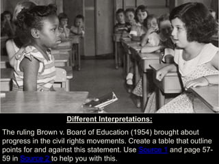 Different Interpretations:
The ruling Brown v. Board of Education (1954) brought about
progress in the civil rights movements. Create a table that outline
points for and against this statement. Use Source 1 and page 57-
59 in Source 2 to help you with this.
 
