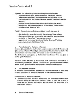 SolutionBank – Week 1
1 (a) PartIII- The Federation of Pakistan include provisions related to:
■ eligibility, term of office, powers, removal of President of Pakistan;
■ thePresident ofPakistan’sjob responsibilities and limitationssuchas
exercisingfunctions in accordance with the advice of the Cabinet or Prime
Minister;
■ composition, duration and meetings of the Parliament and Senate;
■ qualifications and disqualifications for membership of the Parliament;
■ introduction and passing of bills.
Part VI - Finance, Property, Contracts and Suits include provisions of:
■ distribution of revenues between the federation and the provinces;
■ financial provisions such as exemption and imposition of certain taxes;
■ borrowing by Federal and Provincial government;
■ appointment, powers and functions of Auditor General of Pakistan;
■ property, contracts, liabilities and suits.
2 Promulgation of an Ordinance in Pakistan:
In termsoftheconstitution, thePresident has power topromulgate Ordinances only
if theSenate or National Assembly isnot insession and thePresident issatisfied that
circumstancesexist which render it necessary to take immediate action.
The Ordinance as promulgated by the President has the same force and effect as
an Act of the Parliament.
However, within 120 days of its issuance, such Ordinance is required to be
presented or passed by the National Assembly in case of money bill and by both the
houses in case of all other bills, otherwise the Ordinance standsrepealed.
3 (b) Delegated Legislation:
In Delegated Legislation power is given to an Executive (a minister or public body
to make subordinate or delegated legislation for specified purposes only).
Disadvantages of delegated legislation:
 The main criticism of delegated legislation is that it takes law making away
from the democratically elected members. Power to make law is given to
unelected civil servants and experts working under the supervision of a
government minister.
4 System of government:
 