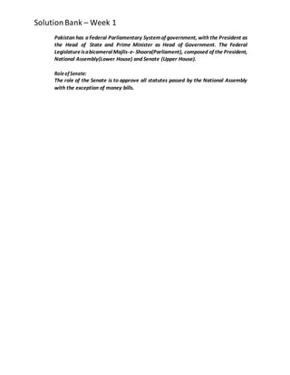 SolutionBank – Week 1
Pakistan has a Federal Parliamentary Systemof government, with the President as
the Head of State and Prime Minister as Head of Government. The Federal
LegislatureisabicameralMajlis-e- Shoora(Parliament), composed of the President,
National Assembly(Lower House) and Senate (Upper House).
Roleof Senate:
The role of the Senate is to approve all statutes passed by the National Assembly
with the exception of money bills.
 