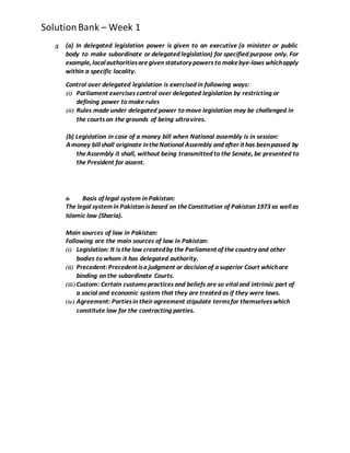 SolutionBank – Week 1
5 (a) In delegated legislation power is given to an executive (a minister or public
body to make subordinate or delegated legislation) for specified purpose only. For
example,localauthoritiesaregiven statutory powers to makebye-laws whichapply
within a specific locality.
Control over delegated legislation is exercised in following ways:
(i) Parliament exercises control over delegated legislation by restricting or
defining power to make rules
(ii) Rules made under delegated power to move legislation may be challenged in
the courts on the grounds of being ultravires.
(b) Legislation in case of a money bill when National assembly is in session:
Amoney billshall originate intheNational Assembly and after it has beenpassed by
theAssembly it shall, without being transmitted to the Senate, be presented to
the President for assent.
6 Basis of legal system in Pakistan:
The legal systemin Pakistan is based on theConstitution of Pakistan 1973 as wellas
Islamic law (Sharia).
Main sources of law in Pakistan:
Following are the main sources of law in Pakistan:
(i) Legislation: It is thelaw createdby the Parliament of the country and other
bodies to whom it has delegated authority.
(ii) Precedent:Precedent isa judgment or decision of a superior Court whichare
binding on the subordinate Courts.
(iii) Custom: Certain customs practices and beliefs are so vitaland intrinsic part of
a social and economic system that they are treated as if they were laws.
(iv) Agreement: Partiesin their agreement stipulate termsfor themselveswhich
constitute law for the contracting parties.
 
