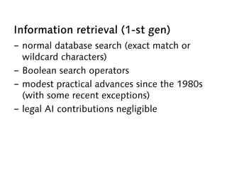 Information retrieval (1-st gen)
-  normal database search (exact match or
wildcard characters)
-  Boolean search operators
-  modest practical advances since the 1980s
(with some recent exceptions)
-  legal AI contributions negligible
 