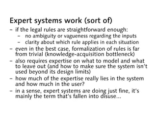 Expert systems work (sort of)
-  if the legal rules are straightforward enough:
-  no ambiguity or vagueness regarding the inputs
-  clarity about which rule applies in each situation
-  even in the best case, formalization of rules is far
from trivial (knowledge-acquisition bottleneck)
-  also requires expertise on what to model and what
to leave out (and how to make sure the system isn’t
used beyond its design limits)
-  how much of the expertise really lies in the system
and how much in the user?
-  in a sense, expert systems are doing just fine, it’s
mainly the term that’s fallen into disuse...
 