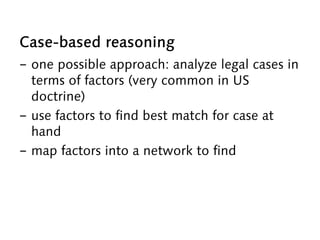 Case-based reasoning
-  one possible approach: analyze legal cases in
terms of factors (very common in US
doctrine)
-  use factors to find best match for case at
hand
-  map factors into a network to find
 