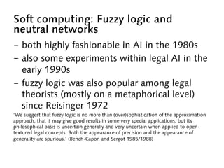 Soft computing: Fuzzy logic and
neutral networks
-  both highly fashionable in AI in the 1980s
-  also some experiments within legal AI in the
early 1990s
-  fuzzy logic was also popular among legal
theorists (mostly on a metaphorical level)
since Reisinger 1972
‘We suggest that fuzzy logic is no more than (over)sophistication of the approximation
approach, that it may give good results in some very special applications, but its
philosophical basis is uncertain generally and very uncertain when applied to open-
textured legal concepts. Both the appearance of precision and the appearance of
generality are spurious.’ (Bench-Capon and Sergot 1985/1988)
 