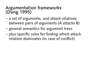 Argumentation frameworks
(Dung 1995)
-  a set of arguments, and attack relations
between pairs of arguments (A attacks B)
-  general semantics for argument trees
-  plus specific rules for finding which attack
relation dominates (in case of conflict)
 