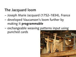 The Jacquard loom
-  Joseph Marie Jacquard (1752–1834), France
-  developed Vaucanson’s loom further by
making it programmable
-  exchangeable weaving patterns input using
punched cards
 