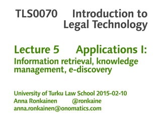 TLS0070 Introduction to
Legal Technology
Lecture 5 Applications I:
Information retrieval, knowledge
management, e-discovery
University of Turku Law School 2015-02-10
Anna Ronkainen @ronkaine
anna.ronkainen@onomatics.com
 