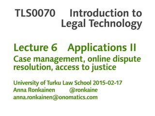 TLS0070 Introduction to
Legal Technology
Lecture 6 Applications II
Case management, online dispute
resolution, access to justice
University of Turku Law School 2015-02-17
Anna Ronkainen @ronkaine
anna.ronkainen@onomatics.com
 
