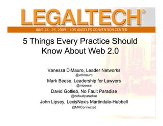 JUNE 24 - 25, 2009 | LOS ANGELES CONVENTION CENTER


5 Things Every Practice Should
     Know About Web 2.0

         Vanessa DiMauro, Leader Networks
                        @vdimauro
         Mark Beese, Leadership for Lawyers
                         @mbeese
           David Gotlieb, No Fault Paradise
                      @nofaultparadise
     John Lipsey, LexisNexis Martindale-Hubbell
                      @MHConnected
 