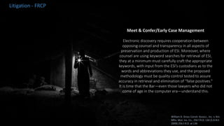 Meet & Confer/Early Case Management
Electronic discovery requires cooperation between
opposing counsel and transparency in all aspects of
preservation and production of ESI. Moreover, where
counsel are using keyword searches for retrieval of ESI,
they at a minimum must carefully craft the appropriate
keywords, with input from the ESI’s custodians as to the
words and abbreviations they use, and the proposed
methodology must be quality control tested to assure
accuracy in retrieval and elimination of “false positives.”
It is time that the Bar—even those lawyers who did not
come of age in the computer era—understand this.
Litigation - FRCP
William A. Gross Constr. Assocs., Inc. v. Am.
Mfrs. Mut. Ins. Co., 256 F.R.D. 134 (S.D.N.Y.
2009) 256 F.R.D. at 136
 