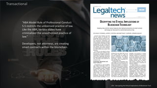 Transactional
“ABA Model Rule of Professional Conduct
5.5 restricts the unlicensed practice of law.
Like the ABA, various states have
criminalized the unauthorized practice of
law.”
Developers, not attorneys, are creating
smart contracts within the blockchain.
LTN – Decrypting the Ethical Implications of Blockchain Tech
 