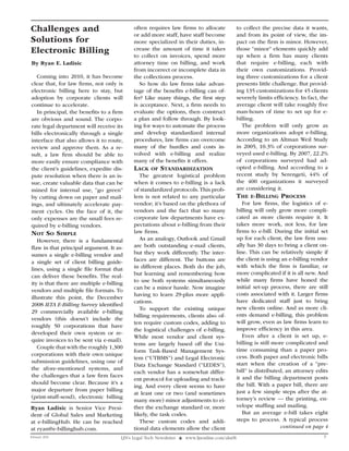 Challenges and                               often requires law firms to allocate               to collect the precise data it wants,
                                             or add more staff, have staff become               and from its point of view, the im-
Solutions for                                more specialized in their duties, in-              pact on the firm is minor. However,
Electronic Billing                           crease the amount of time it takes                 those “minor” elements quickly add
                                                                                                up when a firm has many clients
                                             to collect on invoices, spend more
By Ryan E. Ladisic                           attorney time on billing, and work                 that require e-billing, each with
                                             from incorrect or incomplete data in               their own customizations. Provid-
  Coming into 2010, it has become            the collections process.                           ing three customizations for a client
clear that, for law firms, not only is          So how do law firms take advan-                 presents little challenge. But provid-
electronic billing here to stay, but         tage of the benefits e-billing can of-             ing 135 customizations for 45 clients
adoption by corporate clients will           fer? Like many things, the first step              severely limits efficiency. In fact, the
continue to accelerate.                      is acceptance. Next, a firm needs to               average client will take roughly five
  In principal, the benefits to a firm       evaluate the options, then construct               man-hours of time to set up for e-
are obvious and sound. The corpo-            a plan and follow through. By look-                billing.
rate legal department will receive its       ing for ways to automate the process                 The problem will only grow as
bills electronically through a single        and develop standardized internal                  more organizations adopt e-billing.
interface that also allows it to route,      procedures, law firms can overcome                 According to an Altman Weil Study
review and approve them. As a re-            many of the hurdles and costs in-                  in 2005, 10.3% of corporations sur-
sult, a law firm should be able to           volved with e-billing and realize                  veyed used e-billing. By 2007, 22.2%
more easily ensure compliance with           many of the benefits it offers.                    of corporations surveyed had ad-
the client’s guidelines, expedite dis-       laCk    of   StandardIzatIon                       opted e-billing. And according to a
pute resolution when there is an is-            The greatest logistical problem                 recent study by Serengeti, 44% of
sue, create valuable data that can be        when it comes to e-billing is a lack               the 400 organizations it surveyed
mined for internal use, “go green”           of standardized protocols. This prob-              are considering it.
by cutting down on paper and mail-           lem is not related to any particular               thE E-BIllIng proCESS
ings, and ultimately accelerate pay-         vendor; it’s based on the plethora of                 For law firms, the logistics of e-
ment cycles. On the face of it, the          vendors and the fact that so many                  billing will only grow more compli-
only expenses are the small fees re-         corporate law departments have ex-                 cated as more clients require it. It
quired by e-billing vendors.                 pectations about e-billing from their              takes more work, not less, for law
not So SImplE                                law firms.                                         firms to e-bill. During the initial set
   However, there is a fundamental              As an analogy, Outlook and Gmail                up for each client, the law firm usu-
flaw in that principal argument. It as-      are both outstanding e-mail clients,               ally has 30 days to bring a client on-
sumes a single e-billing vendor and          but they work differently. The inter-              line. This can be relatively simple if
                                             faces are different. The buttons are               the client is using an e-billing vendor
a single set of client billing guide-
                                             in different places. Both do the job,              with which the firm is familiar, or
lines, using a single file format that
                                             but learning and remembering how                   more complicated if it is all new. And
can deliver these benefits. The real-
                                             to use both systems simultaneously                 while many firms have honed the
ity is that there are multiple e-billing
                                             can be a minor hassle. Now imagine                 initial set-up process, there are still
vendors and multiple file formats. To
                                             having to learn 29-plus more appli-                costs associated with it. Larger firms
illustrate this point, the December
                                             cations.                                           have dedicated staff just to bring
2008 ILTA E-Billing Survey identified
                                                To support the existing unique                  new clients online. And as more cli-
29 commercially available e-billing
                                             billing requirements, clients also of-             ents demand e-billing, this problem
vendors (this doesn’t include the
                                             ten require custom codes, adding to                will grow, even as law firms learn to
roughly 50 corporations that have
                                             the logistical challenges of e-billing.            improve efficiency in this area.
developed their own system or re-
                                             While most vendor and client sys-                     Even after a client is set up, e-
quire invoices to be sent via e-mail).                                                          billing is still more complicated and
                                             tems are largely based off the Uni-
   Couple that with the roughly 1,300                                                           time consuming than a paper pro-
                                             form Task-Based Management Sys-
corporations with their own unique                                                              cess. Both paper and electronic bills
                                             tem (“UTBMS”) and Legal Electronic
submission guidelines, using one of                                                             start when the creation of a “pre-
                                             Data Exchange Standard (“LEDES”),
the afore-mentioned systems, and                                                                bill” is distributed, an attorney edits
                                             each vendor has a somewhat differ-
the challenges that a law firm faces                                                            it and the billing department posts
                                             ent protocol for uploading and track-
should become clear. Because it’s a                                                             the bill. With a paper bill, there are
                                             ing. And every client seems to have
major departure from paper billing                                                              just a few simple steps after the at-
                                             at least one or two (and sometimes
(print-stuff-send), electronic billing                                                          torney’s review — the printing, en-
                                             many more) minor adjustments to ei-
Ryan Ladisic is Senior Vice Presi-           ther the exchange standard or, more                velope stuffing and mailing.
dent of Global Sales and Marketing           likely, the task codes.                               But an average e-bill takes eight
at e-billingHub. He can be reached              These custom codes and addi-                    steps to process. A typical process
at ryan@e-billinghub.com.                    tional data elements allow the client                                  continued on page 4
February 2010                          LJN’s Legal Tech Newsletter ❖ www.ljnonline.com/alm?lt                                         3
 