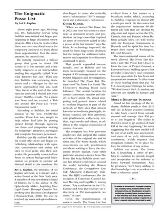 The Enigmatic                               also began to cover electronically                 evolved from a few names to a
                                            stored information (“ESI”) manage-                 broadcast outlet, which, according
Posse List                                  ment and e-discovery conferences.                  to Bufithis, responds to almost 200
By Ari L. Kaplan                            goIng gloBal                                       e-mails per week. He also notes that
                                               “When we started The Posse List                 the organization maintains 90 dif-
   About eight years ago, Washing-          in 2002, our base was contract attor-              ferent job lists that are divided by
ton, DC, bankruptcy lawyer Greg             neys in document review and pro-                   city, state and region across the U.S.,
Bufithis semi-retired and began par-        duction on large cases that required               Canada, Asia and Europe, where Bu-
ticipating in large document review         an army of reviewers called in like                fithis actually lives. His wife works
projects. After a few, he realized that     a posse at the last minute,” says Bu-              with the European Commission in
there was no centralized source for         fithis. As technology improved, the                Brussels and he splits his time be-
temporary attorneys to learn about          need for these large teams declined,               tween their homes in Washington,
these opportunities. Ever the entre-        but the hunger for additional infor-               DC, and Brussels.
preneur, he created one.                    mation and expertise in e-discovery                   The intercontinental nature of his
   He initially registered a Yahoo!         continued to grow.                                 work allowed The Posse List (Eu-
group that grew to about 200                                                                   rope) and The Posse List (Asia) to
                                               That growth expanded interna-
names in a few months and even-                                                                form the core of Project Counsel, a
                                            tionally, and as Bufithis and his
tually migrated to an independent                                                              European-based staffing agency that
                                            team increasingly focused on the
mailing list originally called “Con-                                                           provides e-discovery and computer
                                            impact of ESI management on cross-
tract Attorney Job List.” Then one                                                             forensic specialists for law firms and
                                            border litigation and investigations,
day, Bufithis was reviewing docu-                                                              corporations overseas. To allay fears
                                            he launched The Posse List (Eu-
ments and a colleague he did not                                                               of those staffing firms that pay for
                                            rope) and The Posse List (Asia). The
know approached him and said:                                                                  U.S.-based project listings, he notes:
                                            E-Discovery Reading Room soon
“Hey, Kevin at the end of the table                                                            “We don’t touch the U.S. market; my
                                            followed. This central location for
sent me and said I should join your                                                            interests are strictly in Europe and
                                            contract attorneys, vendors and oth-
posse,” Bufithis recalls. “So a name                                                           Asia.”
                                            ers to learn about ESI, cloud com-
was born and we created a Web               puting and general issues related
                                                                                               morE E-dISCovEry In-houSE
site around The Posse List (www.                                                                  Based on his coverage of the in-
                                            to modern litigation is part of the
theposselist.com).”                                                                            dustry, Bufithis predicts that 2010
                                            network of Web sites that attracts
   According to Bufithis, the initial                                                          will see in-house counsel continue
                                            forensics consultants, paralegals, in-
mission of the now 18,000-plus                                                                 to take back control from outside
                                            house counsel, law firm attorneys,
member Posse List was simply to                                                                counsel and manage their ESI pri-
                                            solo practitioners, e-discovery ven-
help others find jobs by posting                                                               or to any litigation. “The reality is
                                            dors, legal media and others, in ad-
project listings through agencies,                                                             that GCs want to get control of their
                                            dition to the original population of
law firms and companies looking                                                                ESI at the very beginning,” he notes
                                            contract lawyers.
for temporary attorneys, paralegals                                                            suggesting that the new model will
                                               The company has four part-time                  be less of an early case assessment,
and computer forensics personnel.           employees that support the online
   Bufithis quickly realized that the                                                          and more of an early information
                                            activities of the original site and its            assessment, which requires that
list could offer more and began es-         sister site, The Posse Ranch, which                compliant systems be in place be-
tablishing relationships with agen-         concentrates on solo practitioners                 fore the initiation of any action.
cies, corporations and online job           and those seeking to leave the doc-                   Bufithis can relate. The Posse
sites to feed posts into their net-         ument review market. Four other                    List is launching a series of pro-
works. He personally contacted law          part-time attorneys drawn from The                 files to continue to provide insight
firms to obtain background infor-           Posse List help Bufithis cover vari-               and perspective on the industry to
mation on projects to provide ad-           ous law-related conferences around                 foster forward momentum. And,
ditional detail to his members. He          the world, including the Masters                   he promises, “we’ll keep adding to
Ari L. Kaplan, the principal of Ari         Conference, the Georgetown Law                     that knowledge base so readers can
Kaplan Advisors, is a lawyer and a          CLE Advanced E-Discovery Insti-                    have a reference point.”
writer based in the New York area.          tute, the IQPC conferences, the As-
A member of this newsletter’s Board         sociation of Corporate Counsel An-                                            —❖—
of Editors, he is the author of The         nual Meeting and LegalTech, among
Opportunity Maker: Inspiring Your           others. “Any conference in the U.S.,                  The publisher of this newsletter is not engaged in rendering
Legal Career Through Creative Net-          Europe and Asia that touches on e-                       legal, accounting, financial, investment advisory or other
                                                                                                    professional services, and this publication is not meant to
working and Business Development            discovery or ESI management, we                        constitute legal, accounting, financial, investment advisory
(Thomson-West, 2008). He can be             cover,” he says.                                        or other professional advice. If legal, financial, investment
                                                                                                 advisory or other professional assistance is required, the ser-
reached via www.arikaplanadvisors.             Given the transformation of                         vices of a competent professional person should be sought.
com.                                        modern media, The Posse List has
February 2010                         LJN’s Legal Tech Newsletter ❖ www.ljnonline.com/alm?lt                                                                        5
 