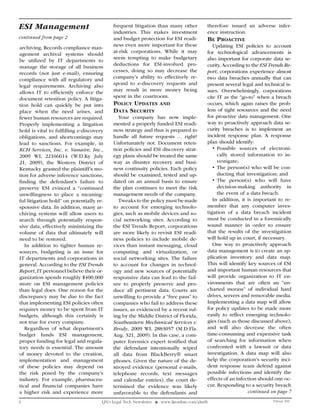 ESI Management                             frequent litigation than many other             therefore issued an adverse infer-
                                           industries. This makes investment               ence instruction.
continued from page 2                      and budget protection for ESI readi-            BE proaCtIvE
                                           ness even more important for these                 Updating ESI policies to account
archiving. Records compliance man-
                                           at-risk corporations. While it may              for technological advancements is
agement archival systems should
                                           seem tempting to make budgetary                 also important for corporate data se-
be utilized by IT departments to
                                           deductions for ESI-involved pro-                curity. According to the ESI Trends Re-
manage the storage of all business
                                           cesses, doing so may decrease the               port, corporations experience almost
records (not just e-mail), ensuring
                                           company’s ability to effectively re-            two data breaches annually that can
compliance with all regulatory and
legal requirements. Archiving also         spond to e-discovery requests and               present several legal and technical is-
allows IT to efficiently enforce the       may result in more money being                  sues. Overwhelmingly, corporations
document retention policy. A litiga-       spent in the courtroom.                         cite IT as the “go-to” when a breach
tion hold can quickly be put into          polICy updatES          and                     occurs, which again raises the prob-
place when the need arises, and            data SECurIty                                   lem of tight resources and the need
fewer human resources are required.           Your company has now imple-                  for proactive data management. One
Properly implementing a litigation         mented a properly funded ESI readi-             way to proactively approach data se-
hold is vital to fulfilling e-discovery    ness strategy and thus is prepared to           curity breaches is to implement an
obligations, and shortcomings may          handle all future requests … right?             incident response plan. A response
lead to sanctions. For example, in         Unfortunately not. Document reten-              plan should identify:
KCH Services, Inc. v. Vanaire, Inc.,       tion policies and ESI discovery strat-             •	 Possible sources of electroni-
2009 WL 22166014 (W.D.Ky July              egy plans should be treated the same                  cally stored information to in-
21, 2009), the Western District of         way as disaster recovery and busi-                    vestigate;
Kentucky granted the plaintiff’s mo-       ness continuity policies. Each policy              •	The person(s) who will be con-
tion for adverse inference sanctions,      should be examined, tested and up-                    ducting that investigation; and
finding the defendant’s failure to         dated on an annual basis to ensure                 •	The person(s) who will have
preserve ESI evinced a “continued          the plan continues to meet the risk                   decision-making authority in
unwillingness to place a meaning-          management needs of the company.                      the event of a data breach.
ful litigation hold” on potentially re-       Tweaks to the policy must be made               In addition, it is important to re-
sponsive data. In addition, many ar-       to account for emerging technolo-               member that any computer inves-
chiving systems will allow users to        gies, such as mobile devices and so-            tigation of a data breach incident
search through potentially respon-         cial networking sites. According to             must be conducted in a forensically
sive data, effectively minimizing the      the ESI Trends Report, corporations             sound manner in order to ensure
volume of data that ultimately will        are more likely to revisit ESI readi-           that the results of the investigation
need to be restored.                       ness policies to include mobile de-             will hold up in court, if necessary.
   In addition to tighter human re-        vices than instant messaging, cloud                One way to proactively approach
sources, budgeting is an issue for         computing and virtualization, or                data management is to create an ap-
IT departments and corporations in         social networking sites. The failure            plication inventory and data map.
general. According to the ESI Trends       to account for changes in technol-              This will identify key sources of ESI
Report, IT personnel believe their or-     ogy and new sources of potentially              and important human resources that
ganization spends roughly $400,000         responsive data can lead to the fail-           will provide organization to IT en-
more on ESI management policies            ure to properly preserve and pro-               vironments that are often an “un-
than legal does. One reason for the        duce all pertinent data. Courts are             charted morass” of individual hard
discrepancy may be due to the fact         unwilling to provide a “free pass” to           drives, servers and removable media.
that implementing ESI policies often       companies who fail to address these             Implementing a data map will allow
requires money to be spent from IT         issues, as evidenced by a recent rul-           for policy updates to be made more
budgets, although this certainly is        ing by the Middle District of Florida,          easily to reflect emerging technolo-
not true for every company.                Southeastern Mechanical Services v.             gies (such as those discussed above),
   Regardless of what department’s         Brody, 2009 WL 2883057 (M.D.Fla.                and will also decrease the often
budget funds ESI management,               Aug. 321, 2009). In this case, a com-           time-consuming and expensive task
proper funding for legal and regula-       puter forensics expert testified that           of searching for information when
tory needs is essential. The amount        the defendant intentionally wiped               confronted with a lawsuit or data
of money devoted to the creation,          all data from BlackBerry® smart                 investigation. A data map will also
implementation and management              phones. Given the nature of the de-             help the corporation’s security inci-
of these policies may depend on            stroyed evidence (personal e-mails,             dent response team defend against
the risk posed by the company’s            telephone records, text messages                possible infections and identify the
industry. For example, pharmaceu-          and calendar entries), the court de-            effects of an infection should one oc-
tical and financial companies have         termined the evidence was likely                cur. Responding to a security breach
a higher risk and experience more          unfavorable to the defendants and                                   continued on page 7
6                                     LJN’s Legal Tech Newsletter ❖ www.ljnonline.com/alm?lt                             February 2010
 