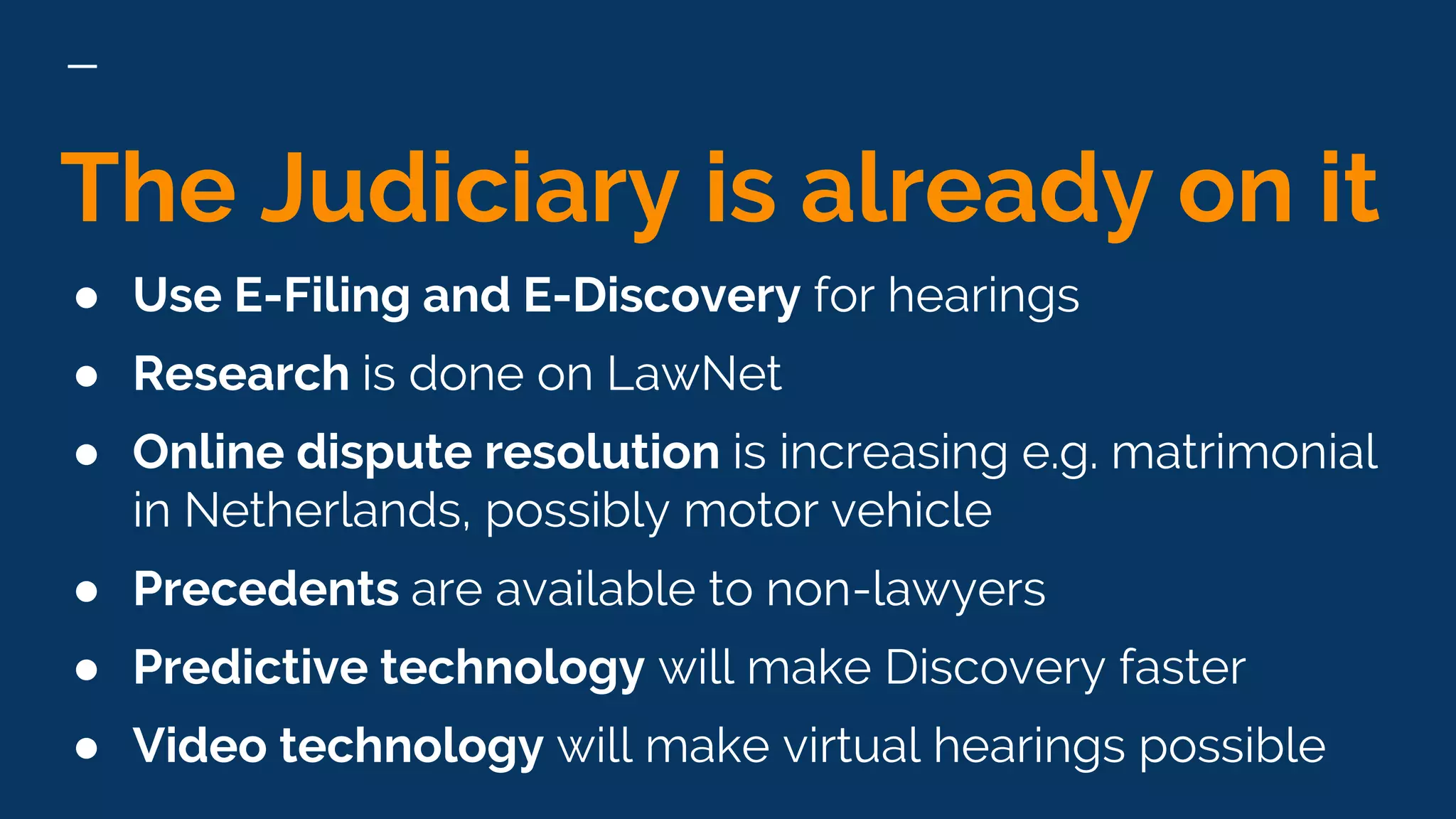 The Judiciary is already on it
● Use E-Filing and E-Discovery for hearings
● Research is done on LawNet
● Online dispute resolution is increasing e.g. matrimonial
in Netherlands, possibly motor vehicle
● Precedents are available to non-lawyers
● Predictive technology will make Discovery faster
● Video technology will make virtual hearings possible
 