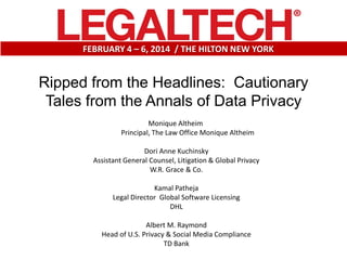 FEBRUARY 4 – 6, 2014 / THE HILTON NEW YORK

Ripped from the Headlines: Cautionary
Tales from the Annals of Data Privacy
Monique Altheim
Principal, The Law Office Monique Altheim
Dori Anne Kuchinsky
Assistant General Counsel, Litigation & Global Privacy
W.R. Grace & Co.
Kamal Patheja
Legal Director Global Software Licensing
DHL
Albert M. Raymond
Head of U.S. Privacy & Social Media Compliance
TD Bank

 