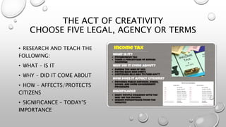 THE ACT OF CREATIVITY
CHOOSE FIVE LEGAL, AGENCY OR TERMS
• RESEARCH AND TEACH THE
FOLLOWING:
• WHAT – IS IT
• WHY – DID IT COME ABOUT
• HOW – AFFECTS/PROTECTS
CITIZENS
• SIGNIFICANCE – TODAY’S
IMPORTANCE
 