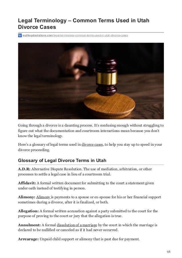 1/3
Legal Terminology – Common Terms Used in Utah
Divorce Cases
walllegalsolutions.com/legal-terminology-common-terms-used-in-utah-divorce-cases
Going through a divorce is a daunting process. It’s confusing enough without struggling to
figure out what the documentation and courtroom interactions mean because you don’t
know the legal terminology. 
Here’s a glossary of legal terms used in divorce cases, to help you stay up to speed in your
divorce proceeding.
Glossary of Legal Divorce Terms in Utah
A.D.R: Alternative Dispute Resolution. The use of mediation, arbitration, or other
processes to settle a legal case in lieu of a courtroom trial.
Affidavit: A formal written document for submitting to the court a statement given
under oath instead of testifying in person.
Alimony: Alimony is payments to a spouse or ex-spouse for his or her financial support
sometimes during a divorce, after it is finalized, or both.
Allegation: A formal written accusation against a party submitted to the court for the
purpose of proving to the court or jury that the allegation is true.
Annulment: A formal dissolution of a marriage by the court in which the marriage is
declared to be nullified or canceled as if it had never occurred.
Arrearage: Unpaid child support or alimony that is past due for payment.
 