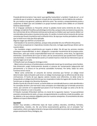 MORAL
Procede del términolatino‘mos-moris’,que significa‘costumbres’ y también ‘modo de ser’, en el
sentido de que el carácter se adquiere a través de las costumbres y de los hábitos de conducta.
De una manera muy general, podemos definirla como "las normas y comportamientos justos y
conformes al deber que una sociedad o un grupo humano acepta como válidos en un instante
histórico determinado".
En el lenguaje cotidiano es frecuente utilizar la palabra moral como sinónimo de ética. Sin
embargo,latradiciónfilosóficasueledistinguirentre ellas,aunquenode unamaneramuy precisa.
Así, laéticatrata de las reflexionesteóricasacercade qué esel debery por qué razones deben ser
consideradascomojustaso injustasciertosactos.En cambio,lamoral sería el conjunto de normas
concretasque llevanala práctica real la reflexión ética. De aquí que muchos pensadores afirmen
que la moral no es más que ética aplicada.
Algunos rasgos que definen a la moral son:
- Está basada en las acciones prácticas, aunque estas procedan de una reflexión ética previa.
- Susnormas se expresanen imperativos morales (haz esto, no hagas aquello) que dictan cuál es
nuestro deber.
- Sus mandatos exigen cumplimiento por respeto al deber. De ahí que las acciones morales
provoquen responsabilidad, es decir, obligación a responder moralmente de los propios actos.
Ahora bien, para que exista responsabilidad moral son necesarios, entre otros, los siguientes
elementos: conocimiento de lo que se hace y de las consecuencias que puede tener la acción,
voluntariedad, si existió libertad de acción y el carácter bueno o malo de las intenciones que se
querían lograr con el acto.
El filósofo José Luis Aranguren distingue entre:
- Moral como estructura:el hombre posee unadimensiónmoral que lo constituye como hombre.
Esta dimensión surgió históricamente durante el proceso de humanización (adquisición del
pensamiento y la cultura en las primeras sociedades humanas). Por tanto, todos los seres
humanos tienen moral.
- Moral como contenido: el conjunto de normas concretas que forman un código moral
determinado.Cadacivilizaciónsuele tener un código moral propio que se diferencia del de otras
civilizaciones. El hecho de que algunos valores morales sean diferentes, no debe evitar la
búsquedade uncódigomoral mínimoque sea respetadoentodosloslugaresdel mundo.Ésa es la
función que se otorga a los Derechos Humanos.
Desde el punto de vista de la moral, un hecho debe ser considerado bueno o malo atendiendo a
los conceptos de bien y de mal moral. Estos conceptos son elaborados por la llamada conciencia
moral, que consiste en la capacidad que posee el ser humano de juzgar sus actos y los de los
demás en relación a si son o no justos.
El filósofo ilustrado D’Alembert definía a la moral de la siguiente manera: "Lo que pertenece
esencial y únicamentea la razón,y lo que,consiguientemente,esuniforme a todo los pueblos, son
los deberes a los que estamos obligados para con nuestros semejantes. El conocimiento de estos
deberes es lo que se llama Moral."
Ley moral
Existen muy variados y diferentes tipos de leyes: jurídica, naturales, científicas, formales,
probabilísticas, morales, etc. De una forma excesivamente genérica, con el concepto ‘ley’
expresamos,obienunareglaorelacióna lasque estánsometidoslosseresde lanaturalezaporsu
propia constitución física, biológica, etc.
 