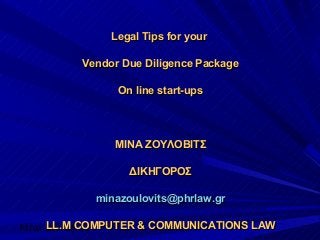 Μίνα Ζούλοβιτς
Legal Tips for yourLegal Tips for your
Vendor Due Diligence PackageVendor Due Diligence Package
On line start-upsOn line start-ups
ΜΙΝΑ ΖΟΥΛΟΒΙΤΣΜΙΝΑ ΖΟΥΛΟΒΙΤΣ
ΔΙΚΗΓΟΡΟΣΔΙΚΗΓΟΡΟΣ
minazoulovits@phrlaw.grminazoulovits@phrlaw.gr
LL.M COMPUTER & COMMUNICATIONS LAWLL.M COMPUTER & COMMUNICATIONS LAW
 