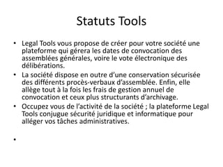 Statuts Tools
• Legal Tools vous propose de créer pour votre société une
plateforme qui gérera les dates de convocation des
assemblées générales, voire le vote électronique des
délibérations.
• La société dispose en outre d’une conservation sécurisée
des différents procès-verbaux d’assemblée. Enfin, elle
allège tout à la fois les frais de gestion annuel de
convocation et ceux plus structurants d’archivage.
• Occupez vous de l’activité de la société ; la plateforme Legal
Tools conjugue sécurité juridique et informatique pour
alléger vos tâches administratives.
•
 