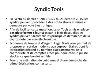 Syndic Tools
• En vertu du décret n° 2015-1325 du 21 octobre 2015, les
syndics peuvent procéder à des notifications et mises en
demeure par voie électronique.
• Afin de faciliter cette mutation, Legal Tools a mis en place
des plateformes sécurisées par le biais desquelles les
syndics peuvent accomplir les principales démarches de la
copropriété par voie électronique.
• Economie de temps et d’argent, Legal Tools vous permet de
proposer un service moderne aux copropriétaires dont la
tarification dépend du nombre d’appartements de la
copropriété et de comptes créés pour que chacun puisse
stocker ce que bon lui semble.
• Pour une estimation du coût annuel d’une démarche de
dématérialisation, contacter …
 