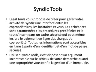 Syndic Tools
• Legal Tools vous propose de créer pour gérer votre
activité de syndic une interface entre les
copropriétaires, les locataires et vous. Les échéances
sont paramétrées ; les procédures prédéfinies et le
tout s’inscrit dans un cadre sécurisé qui peut même
inclure le paiement en ligne des charges de
copropriété. Toutes les informations sont accessibles
en ligne à partir d’un identifiant et d’un mot de passe
sécurisé.
• Utiliser Syndic Tools, c’est disposer d’un argument
incontestable sur le sérieux de votre démarche quand
une copropriété vous confie la gestion d’un immeuble.
 