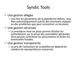 Syndic Tools
• Une gestion allégée
– Une fois les paramètres de la plateforme définis, vous
êtes automatiquement avertis des éventuels impayés
ou des problèmes que peut rencontrer un locataire.
• Une gestion sécurisée
– La procédure mise en place permet d’éviter les
contestations sur la tenue des assemblées générales.
Vous pouvez centraliser les procurations et éviter les
éventuelles fraudes.
• Une gestion transparente
– Le prix de l’utilisation de la plateforme dépend du
nombre de copropriétaires concernés.
 