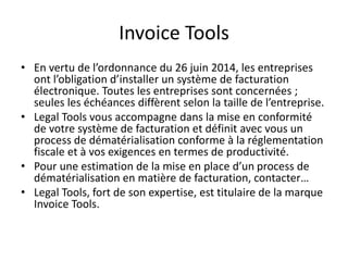 Invoice Tools
• En vertu de l’ordonnance du 26 juin 2014, les entreprises
ont l’obligation d’installer un système de facturation
électronique. Toutes les entreprises sont concernées ;
seules les échéances diffèrent selon la taille de l’entreprise.
• Legal Tools vous accompagne dans la mise en conformité
de votre système de facturation et définit avec vous un
process de dématérialisation conforme à la réglementation
fiscale et à vos exigences en termes de productivité.
• Pour une estimation de la mise en place d’un process de
dématérialisation en matière de facturation, contacter…
• Legal Tools, fort de son expertise, est titulaire de la marque
Invoice Tools.
 